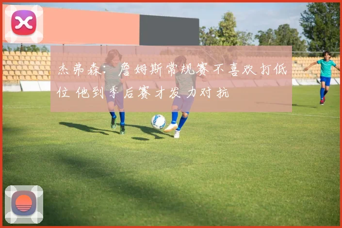 杰弗森：詹姆斯常规赛不喜欢打低位 他到季后赛才发力对抗